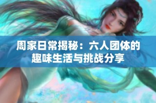 周家日常揭秘：六人团体的趣味生活与挑战分享