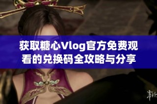 获取糖心Vlog官方免费观看的兑换码全攻略与分享