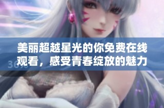 美丽超越星光的你免费在线观看，感受青春绽放的魅力