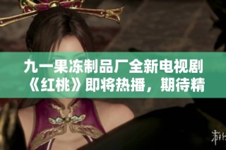 九一果冻制品厂全新电视剧《红桃》即将热播，期待精彩呈现