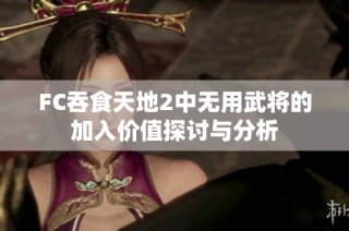 FC吞食天地2中无用武将的加入价值探讨与分析