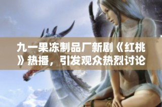 九一果冻制品厂新剧《红桃》热播，引发观众热烈讨论与期待