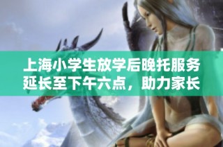 上海小学生放学后晚托服务延长至下午六点，助力家长安心工作