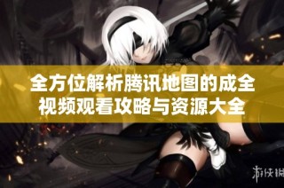 全方位解析腾讯地图的成全视频观看攻略与资源大全