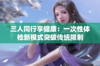 三人同行享健康：一次性体检新模式突破传统限制