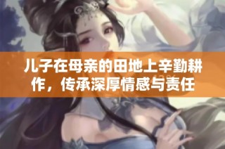 儿子在母亲的田地上辛勤耕作，传承深厚情感与责任