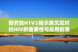 新药效H1V2揭示蒋沉周对抗HIV的重要性与应用前景