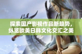 探索国产影视作品新趋势，纵览欧美日韩文化交汇之美