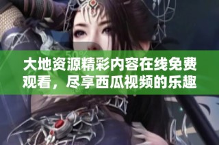大地资源精彩内容在线免费观看，尽享西瓜视频的乐趣