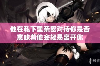 他在私下里亲密对待你是否意味着他会轻易离开你