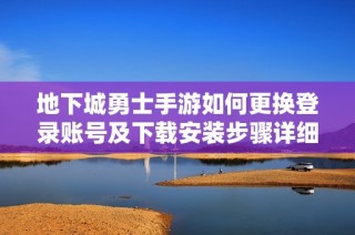 地下城勇士手游如何更换登录账号及下载安装步骤详细指南