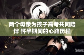 两个母亲为孩子高考共同陪伴 怀孕期间的心路历程
