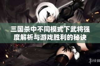 三国杀中不同模式下武将强度解析与游戏胜利的秘诀