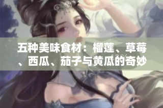 五种美味食材：榴莲、草莓、西瓜、茄子与黄瓜的奇妙搭配探秘