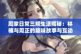 周家日常三频生活揭秘：林楠与周正的趣味故事与互动