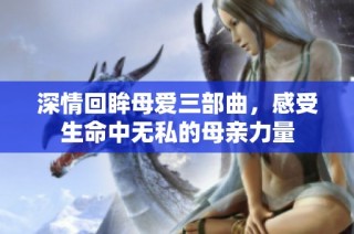 深情回眸母爱三部曲，感受生命中无私的母亲力量