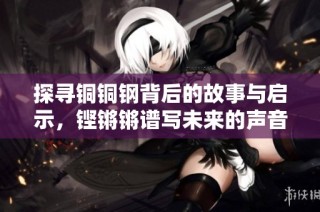 探寻铜铜钢背后的故事与启示，铿锵锵谱写未来的声音