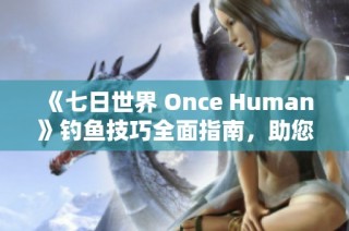 《七日世界 Once Human》钓鱼技巧全面指南，助您轻松畅玩游戏