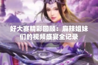 好大赛精彩回顾：麻辣姐妹们的视频盛宴全记录