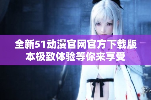 全新51动漫官网官方下载版本极致体验等你来享受