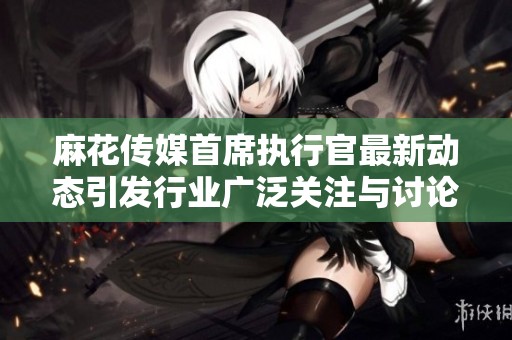 麻花传媒首席执行官最新动态引发行业广泛关注与讨论