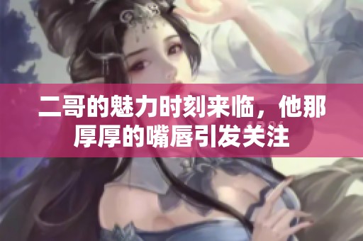 二哥的魅力时刻来临，他那厚厚的嘴唇引发关注