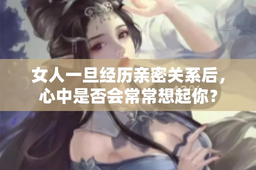 女人一旦经历亲密关系后，心中是否会常常想起你？