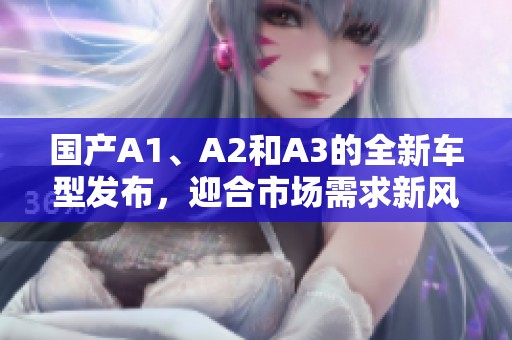 国产A1、A2和A3的全新车型发布，迎合市场需求新风潮