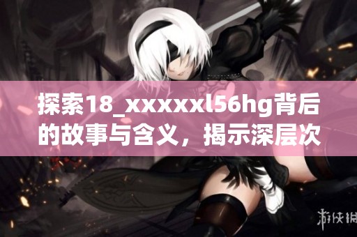 探索18_xxxxxl56hg背后的故事与含义，揭示深层次价值