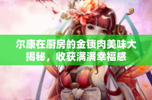 尔康在厨房的金锁肉美味大揭秘，收获满满幸福感
