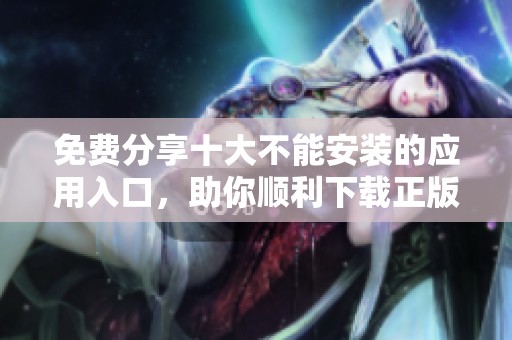 免费分享十大不能安装的应用入口，助你顺利下载正版软件
