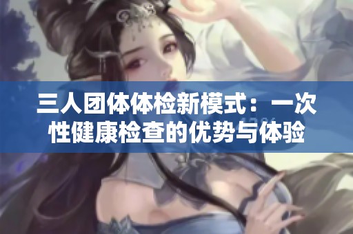 三人团体体检新模式：一次性健康检查的优势与体验