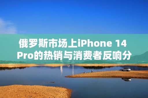 俄罗斯市场上iPhone 14 Pro的热销与消费者反响分析