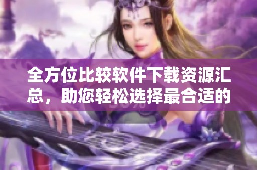 全方位比较软件下载资源汇总，助您轻松选择最合适的软件