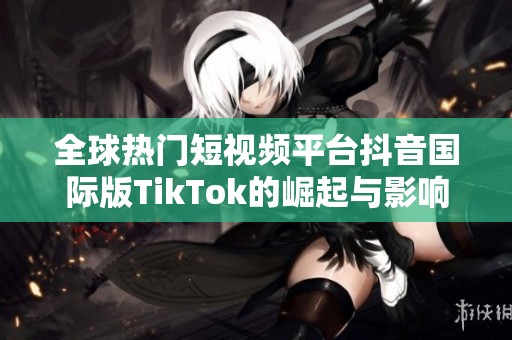 全球热门短视频平台抖音国际版TikTok的崛起与影响分析
