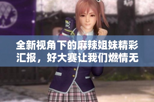 全新视角下的麻辣姐妹精彩汇报，好大赛让我们燃情无限！