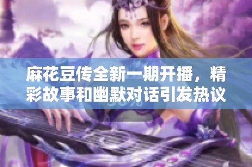 麻花豆传全新一期开播，精彩故事和幽默对话引发热议
