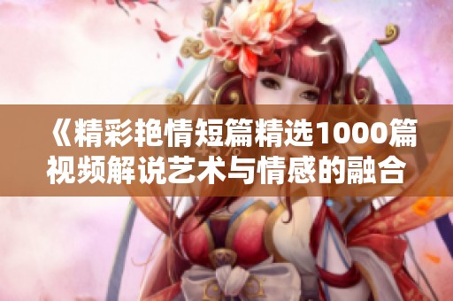 《精彩艳情短篇精选1000篇视频解说艺术与情感的融合》