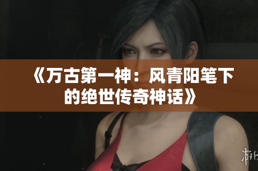 《万古第一神：风青阳笔下的绝世传奇神话》