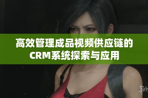 高效管理成品视频供应链的CRM系统探索与应用