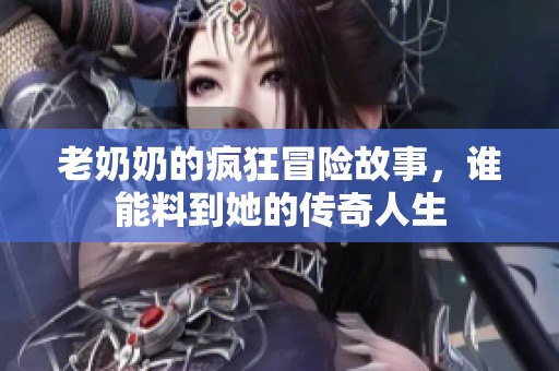 老奶奶的疯狂冒险故事，谁能料到她的传奇人生