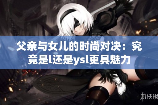 父亲与女儿的时尚对决：究竟是l还是ysl更具魅力