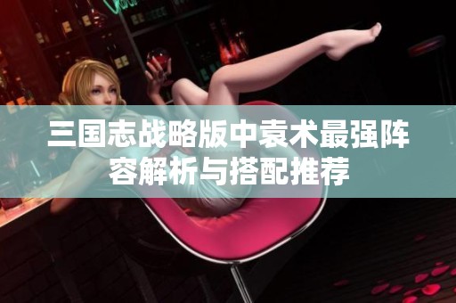 三国志战略版中袁术最强阵容解析与搭配推荐