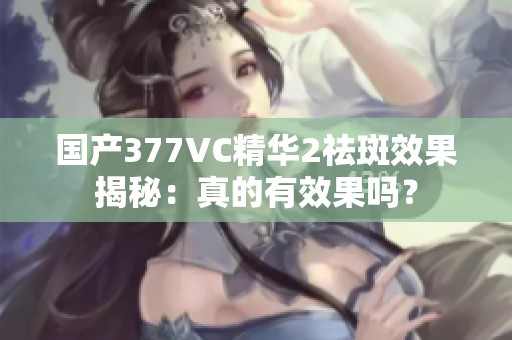 国产377VC精华2祛斑效果揭秘：真的有效果吗？