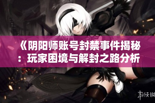 《阴阳师账号封禁事件揭秘：玩家困境与解封之路分析》