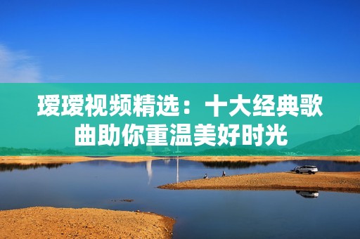 瑷瑷视频精选：十大经典歌曲助你重温美好时光