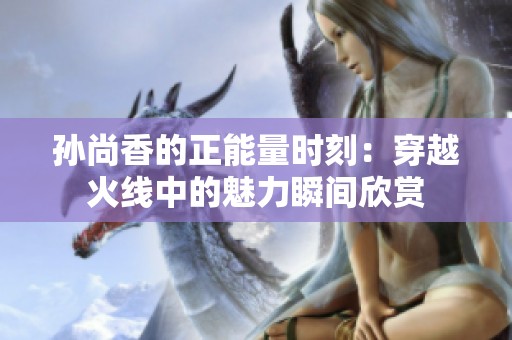 孙尚香的正能量时刻：穿越火线中的魅力瞬间欣赏