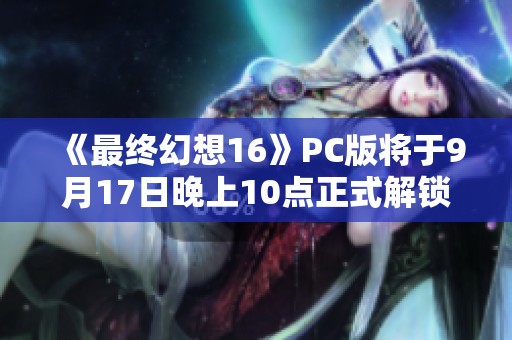 《最终幻想16》PC版将于9月17日晚上10点正式解锁，具体配置详解！