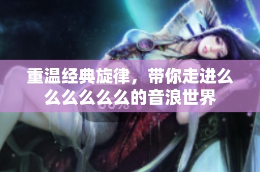 重温经典旋律，带你走进么么么么么么的音浪世界