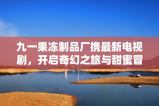 九一果冻制品厂携最新电视剧，开启奇幻之旅与甜蜜冒险
